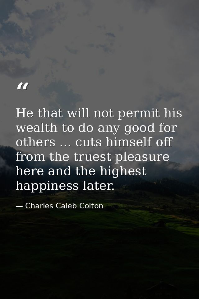 He that will not permit his wealth to do any good for others ... cuts himself off from the truest pleasure here and the  — Charles Caleb Colton