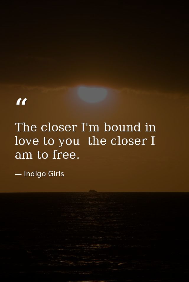The closer I'm bound in love to you  the closer I am to free. — Indigo Girls