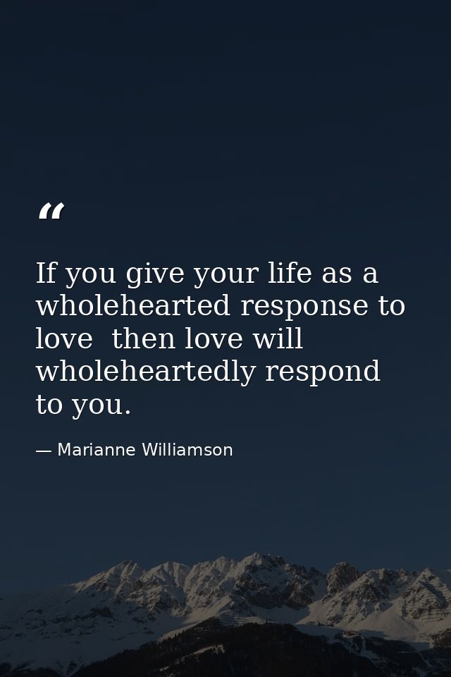 If you give your life as a wholehearted response to love  then love will wholeheartedly respond to you. — Marianne Williamson