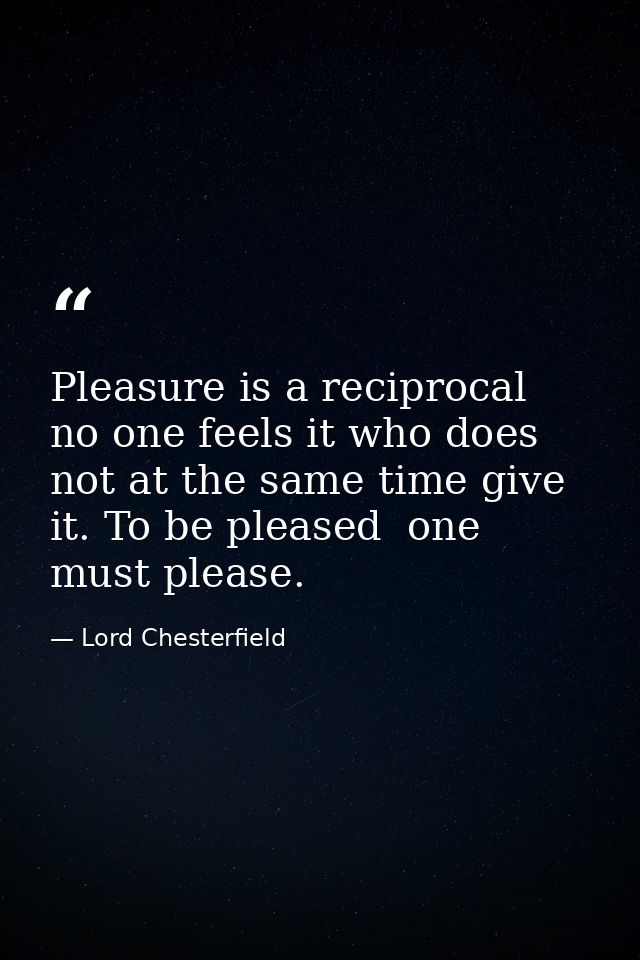 Pleasure is a reciprocal  no one feels it who does not at the same time give it. To be pleased  one must please. — Lord Chesterfield