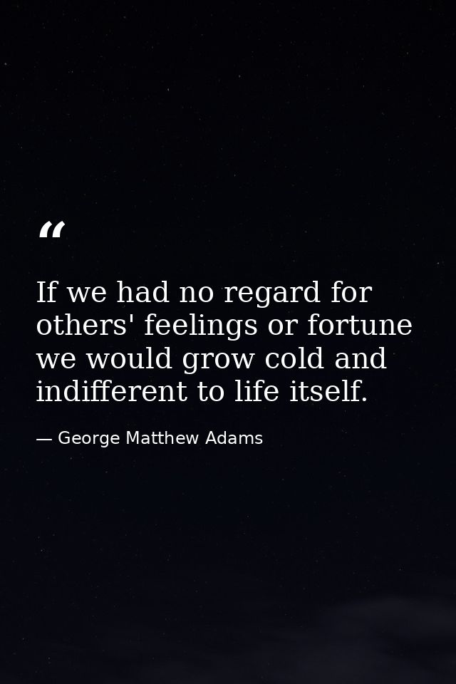 If we had no regard for others' feelings or fortune  we would grow cold and indifferent to life itself. — George Matthew Adams