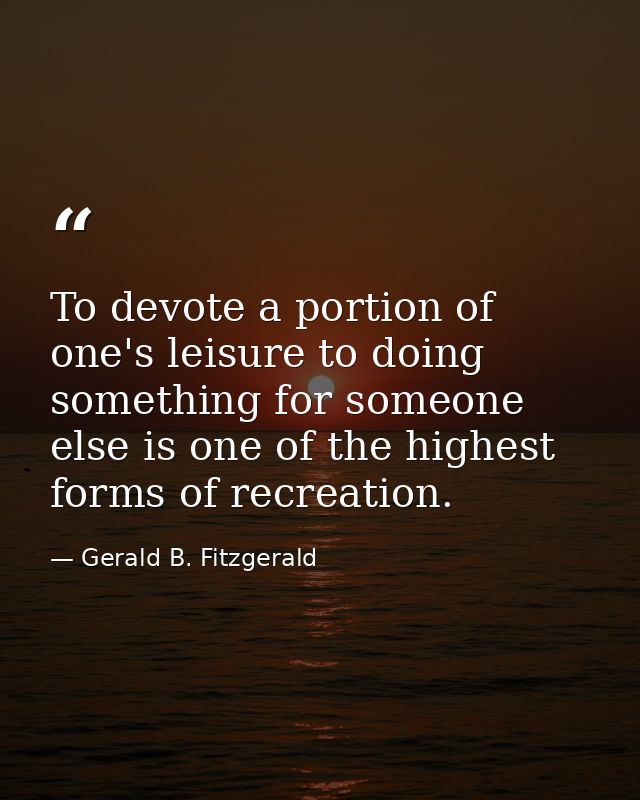 To devote a portion of one's leisure to doing something for someone else is one of the highest forms of recreation. — Gerald B. Fitzgerald