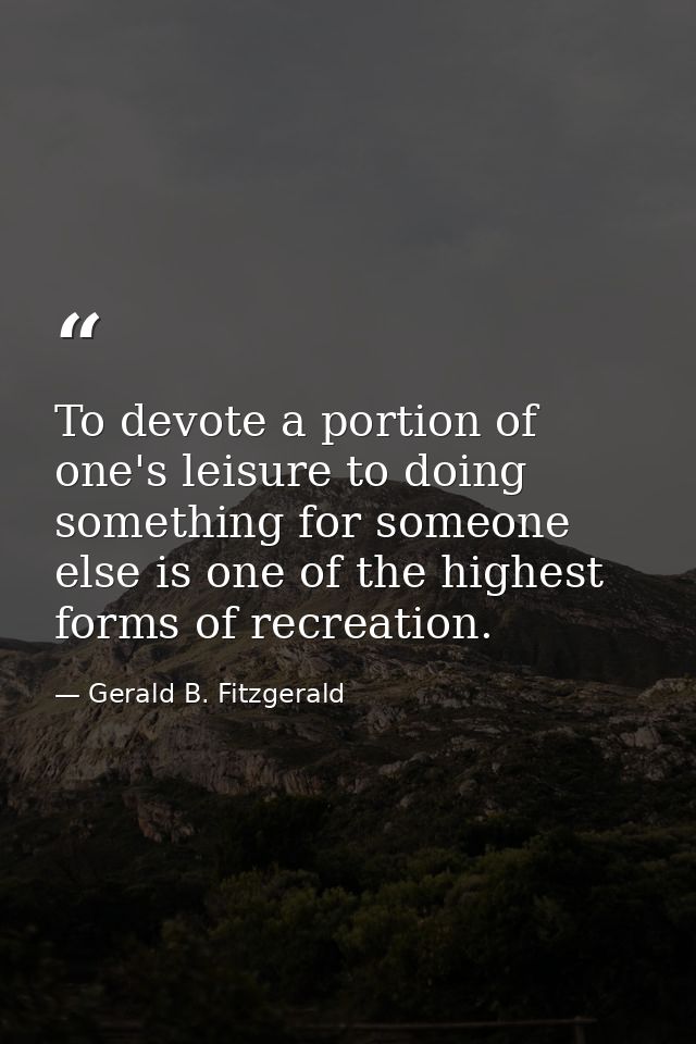 To devote a portion of one's leisure to doing something for someone else is one of the highest forms of recreation. — Gerald B. Fitzgerald
