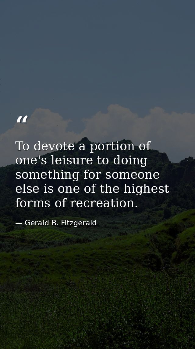To devote a portion of one's leisure to doing something for someone else is one of the highest forms of recreation. — Gerald B. Fitzgerald