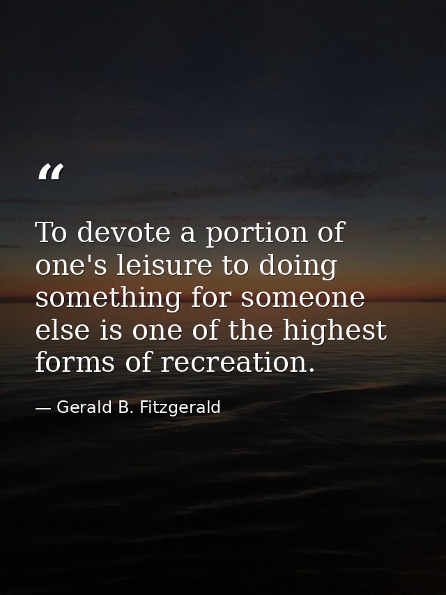 To devote a portion of one's leisure to doing something for someone else is one of the highest forms of recreation. — Gerald B. Fitzgerald