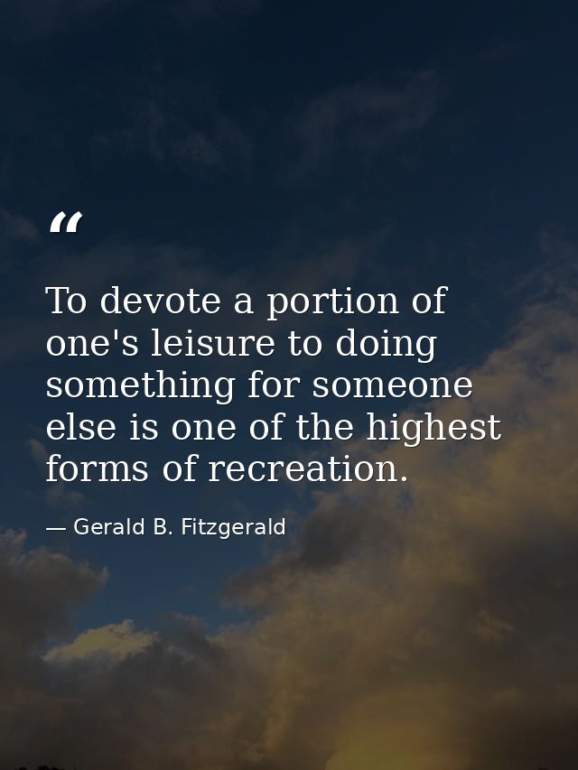 To devote a portion of one's leisure to doing something for someone else is one of the highest forms of recreation. — Gerald B. Fitzgerald
