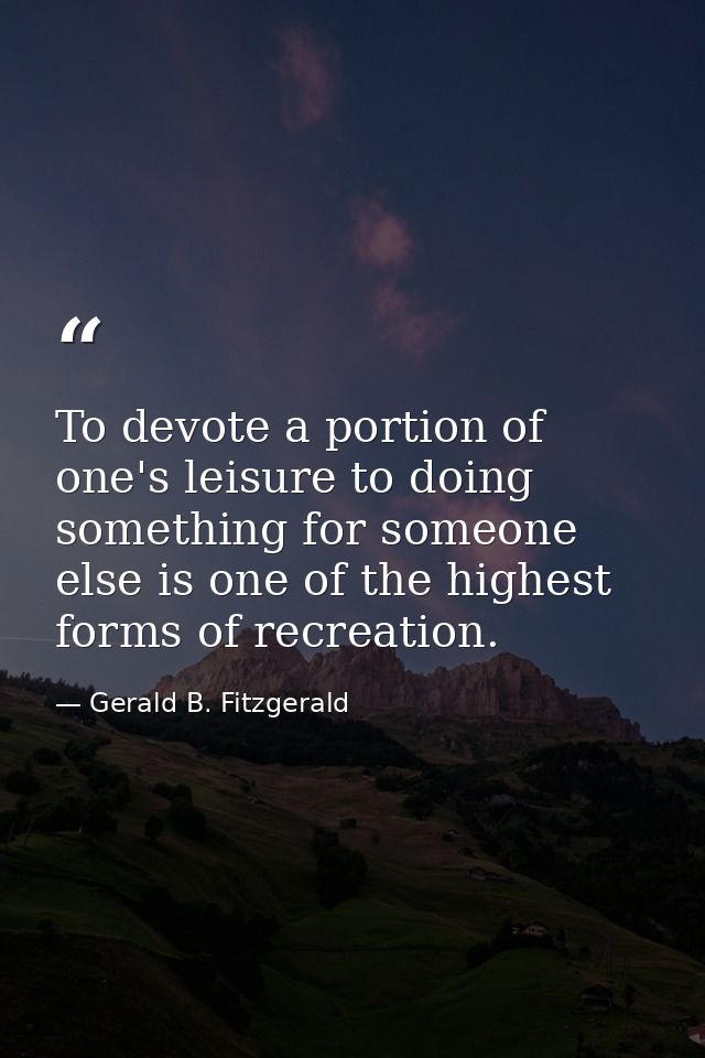 To devote a portion of one's leisure to doing something for someone else is one of the highest forms of recreation. — Gerald B. Fitzgerald