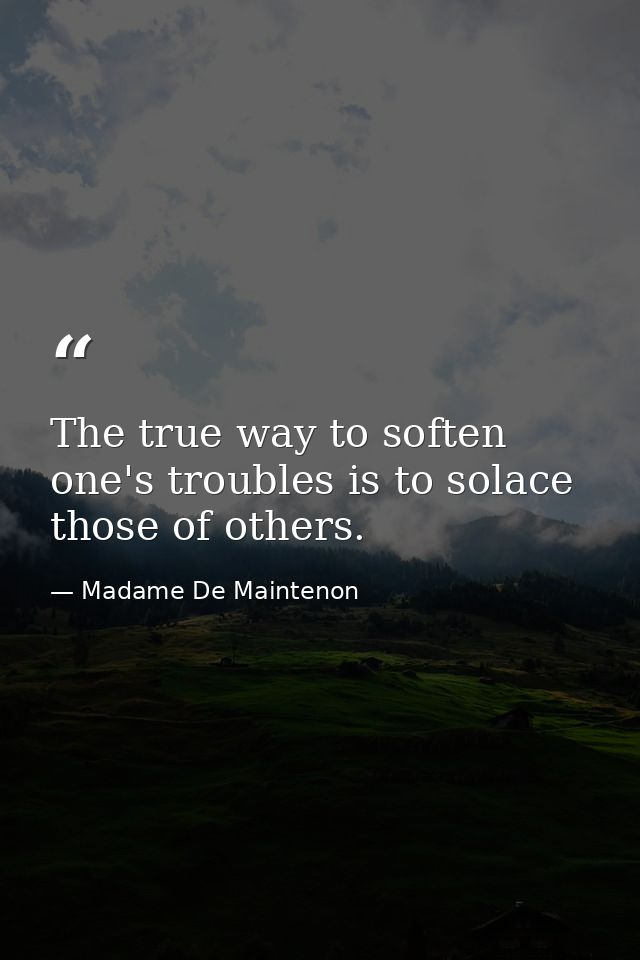 The true way to soften one's troubles is to solace those of others. — Madame De Maintenon