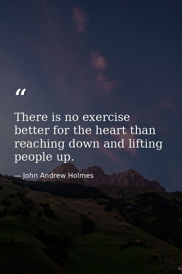 There is no exercise better for the heart than reaching down and lifting people up. — John Andrew Holmes