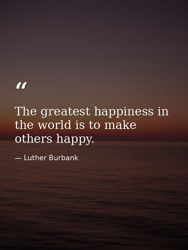 The greatest happiness in the world is to make others happy. — Luther Burbank
