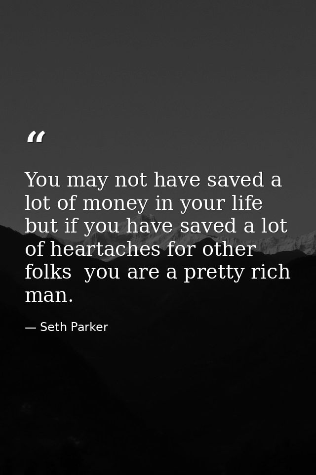 You may not have saved a lot of money in your life  but if you have saved a lot of heartaches for other folks  you are a — Seth Parker