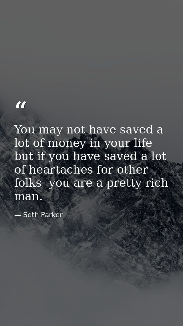 You may not have saved a lot of money in your life  but if you have saved a lot of heartaches for other folks  you are a — Seth Parker