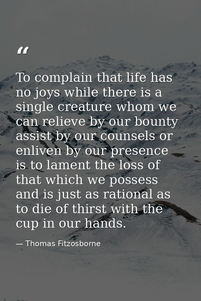 To complain that life has no joys while there is a single creature whom we can relieve by our bounty  assist by our coun — Thomas Fitzosborne