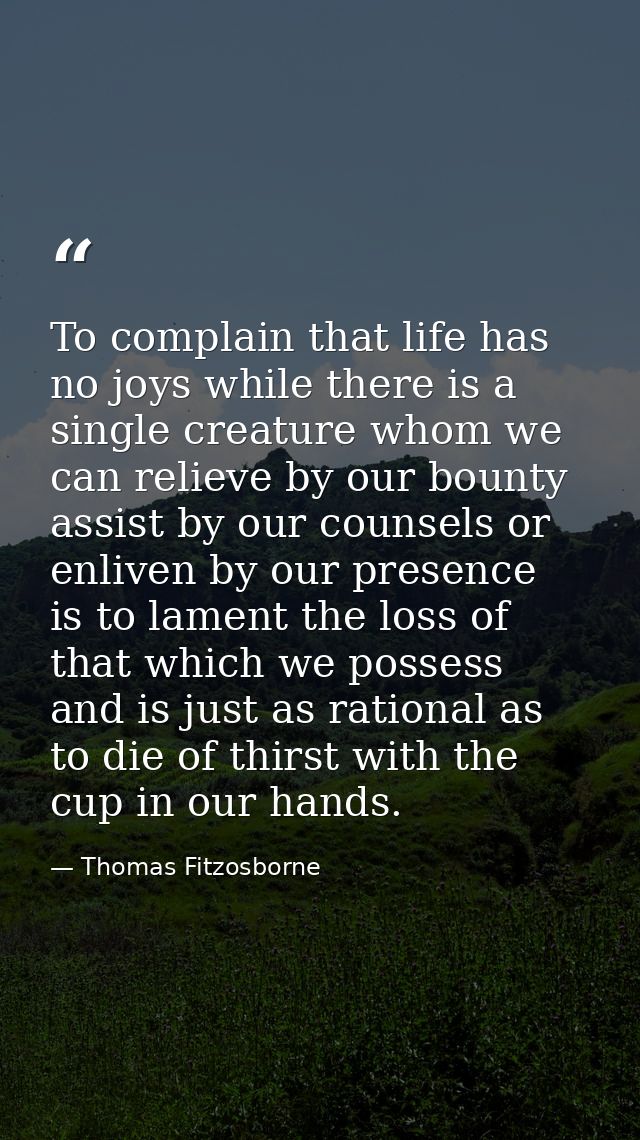 To complain that life has no joys while there is a single creature whom we can relieve by our bounty  assist by our coun — Thomas Fitzosborne
