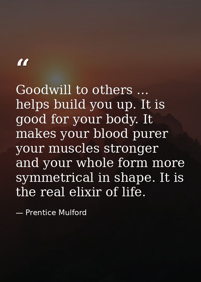 Goodwill to others ... helps build you up. It is good for your body. It makes your blood purer  your muscles stronger  a — Prentice Mulford