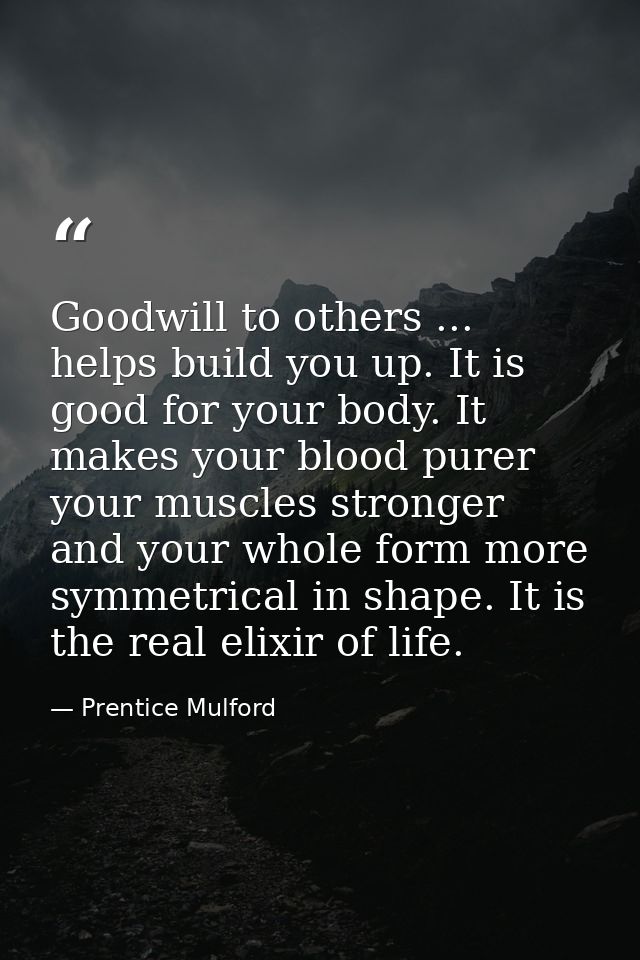 Goodwill to others ... helps build you up. It is good for your body. It makes your blood purer  your muscles stronger  a — Prentice Mulford