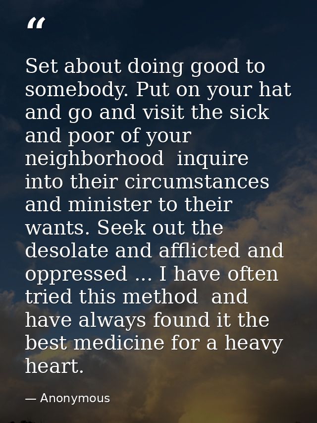 Set about doing good to somebody. Put on your hat and go and visit the sick and poor of your neighborhood  inquire into  — Anonymous