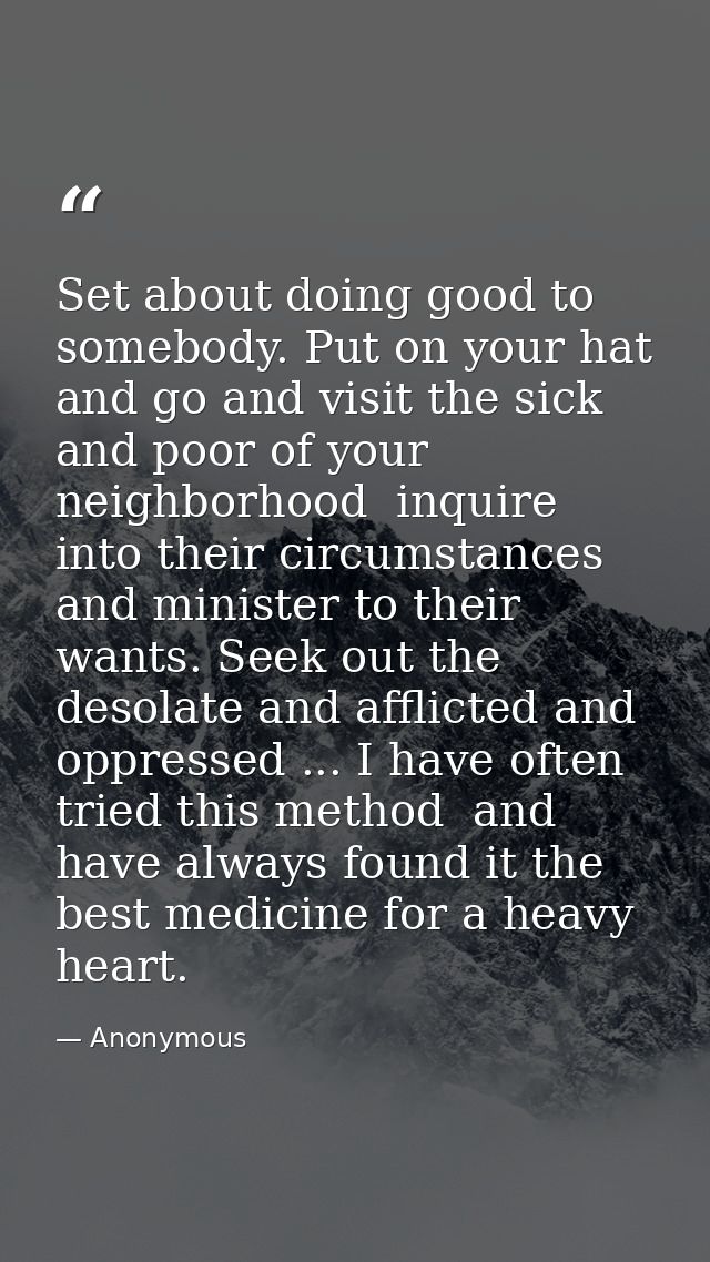 Set about doing good to somebody. Put on your hat and go and visit the sick and poor of your neighborhood  inquire into  — Anonymous