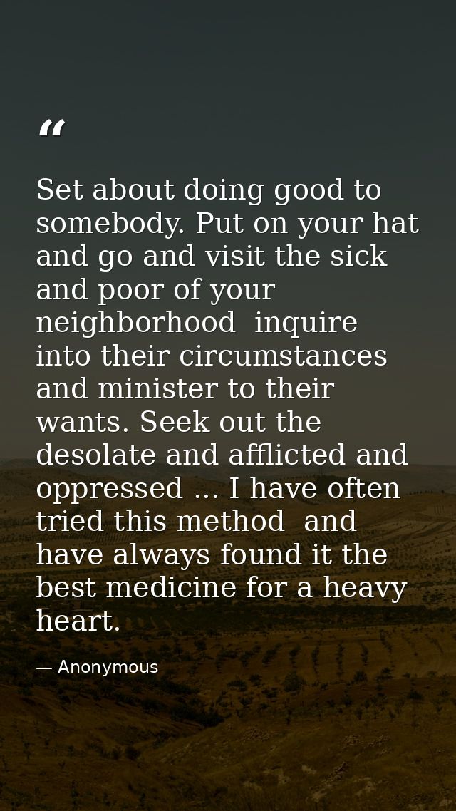 Set about doing good to somebody. Put on your hat and go and visit the sick and poor of your neighborhood  inquire into  — Anonymous