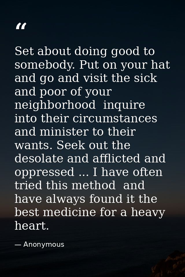 Set about doing good to somebody. Put on your hat and go and visit the sick and poor of your neighborhood  inquire into  — Anonymous
