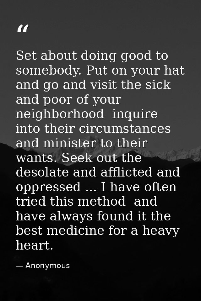 Set about doing good to somebody. Put on your hat and go and visit the sick and poor of your neighborhood  inquire into  — Anonymous