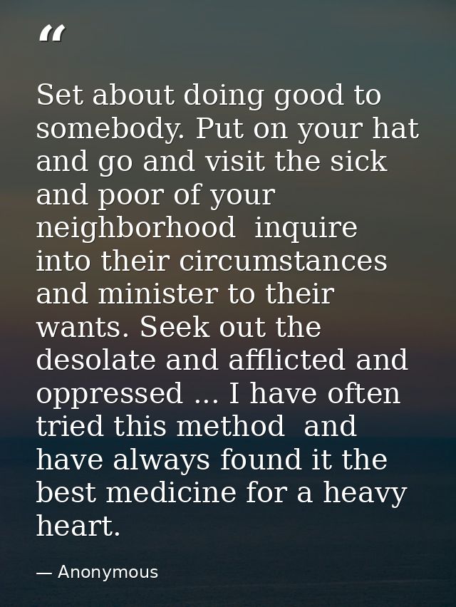 Set about doing good to somebody. Put on your hat and go and visit the sick and poor of your neighborhood  inquire into  — Anonymous