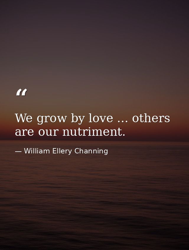 We grow by love ... others are our nutriment. — William Ellery Channing