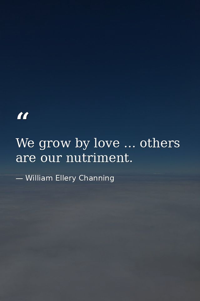 We grow by love ... others are our nutriment. — William Ellery Channing