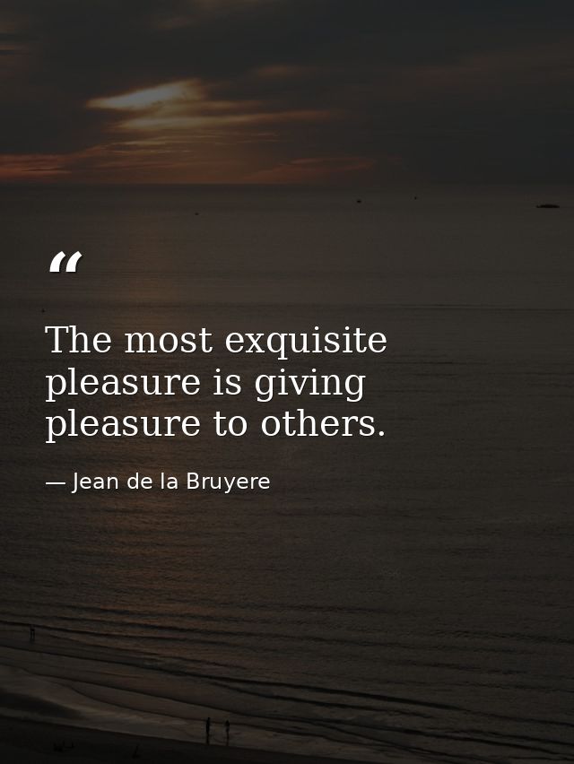 The most exquisite pleasure is giving pleasure to others. — Jean de la Bruyere