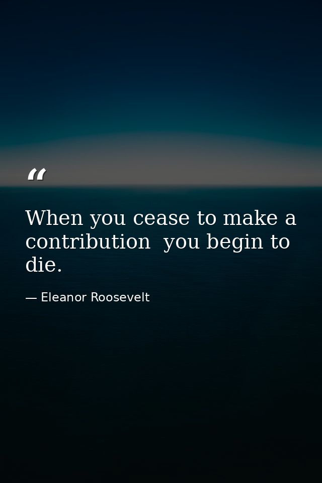 When you cease to make a contribution  you begin to die. — Eleanor Roosevelt