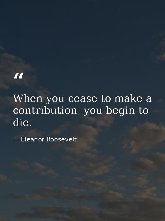 When you cease to make a contribution  you begin to die. — Eleanor Roosevelt