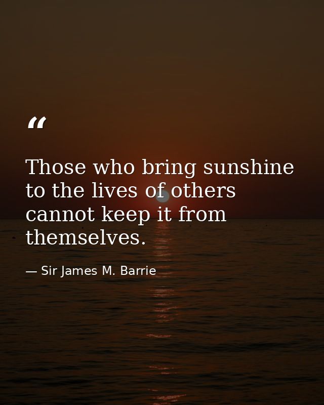 Those who bring sunshine to the lives of others cannot keep it from themselves. — Sir James M. Barrie