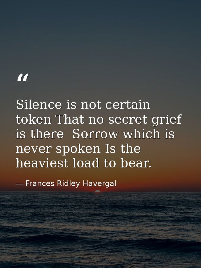 Silence is not certain token That no secret grief is there  Sorrow which is never spoken Is the heaviest load to bear. — Frances Ridley Havergal