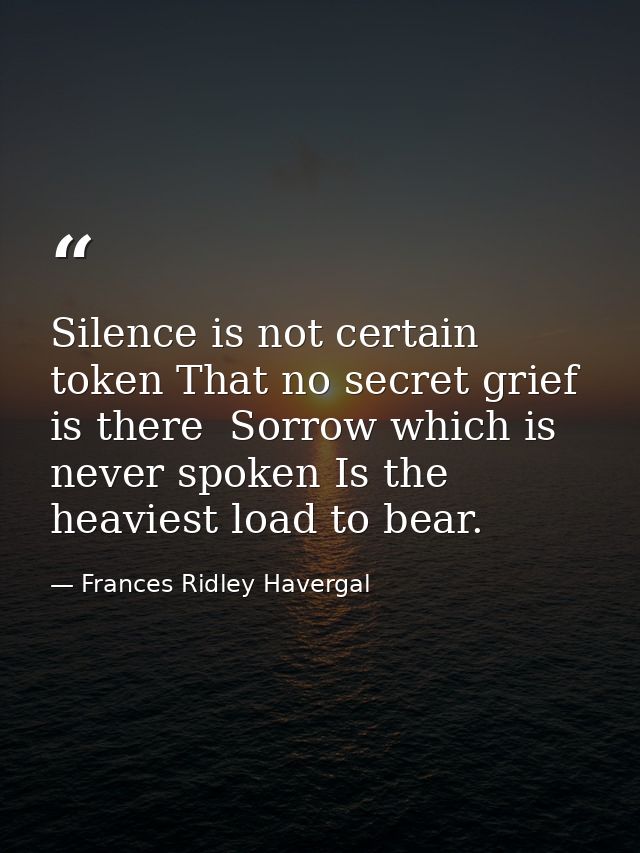 Silence is not certain token That no secret grief is there  Sorrow which is never spoken Is the heaviest load to bear. — Frances Ridley Havergal