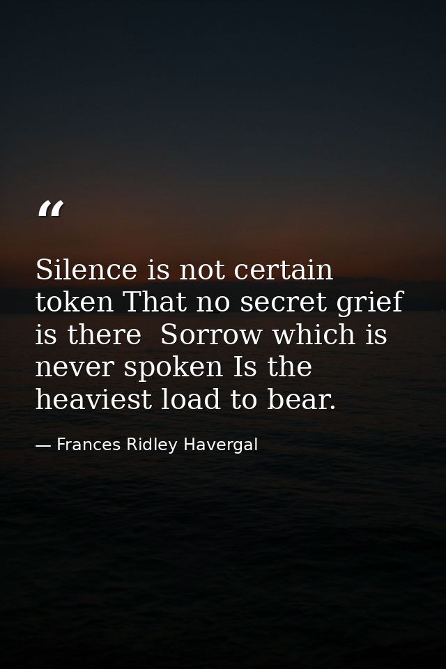 Silence is not certain token That no secret grief is there  Sorrow which is never spoken Is the heaviest load to bear. — Frances Ridley Havergal