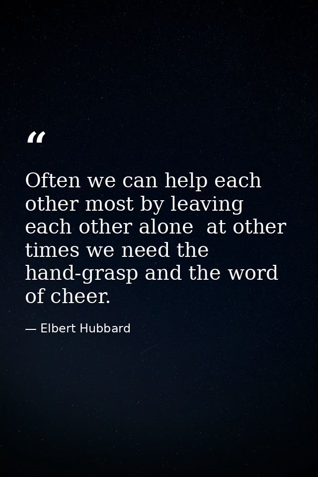 Often we can help each other most by leaving each other alone  at other times we need the hand-grasp and the word of che — Elbert Hubbard