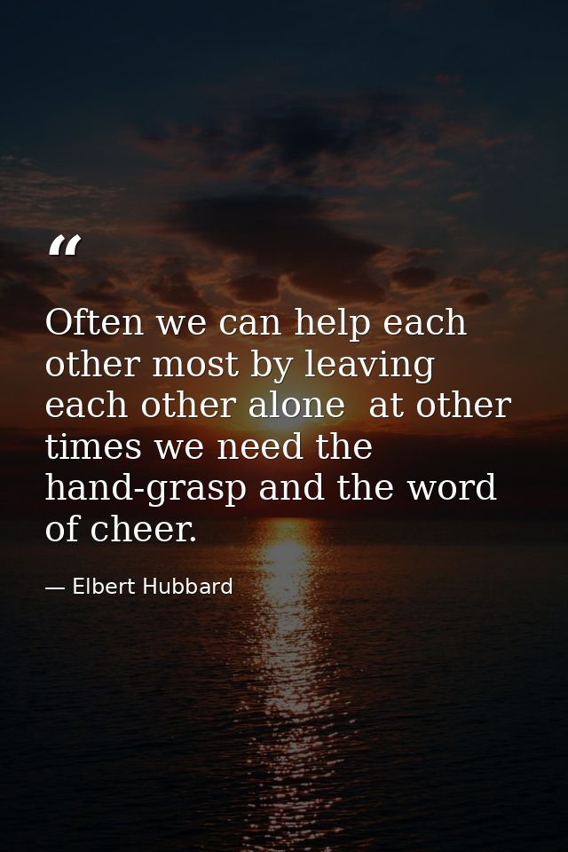 Often we can help each other most by leaving each other alone  at other times we need the hand-grasp and the word of che — Elbert Hubbard