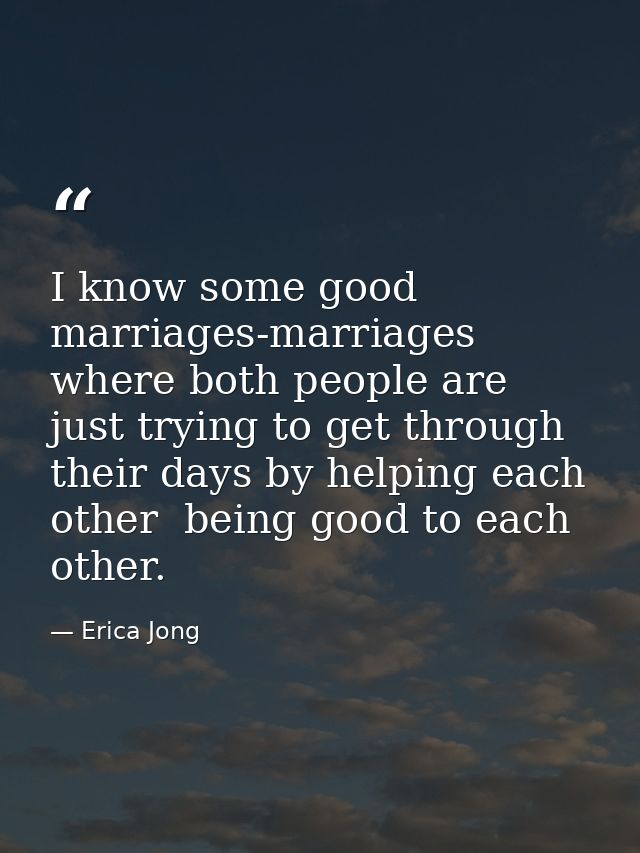 I know some good marriages-marriages where both people are just trying to get through their days by helping each other   — Erica Jong