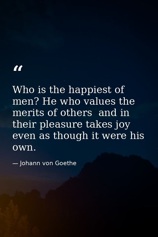 Who is the happiest of men? He who values the merits of others  and in their pleasure takes joy  even as though it were  — Johann von Goethe