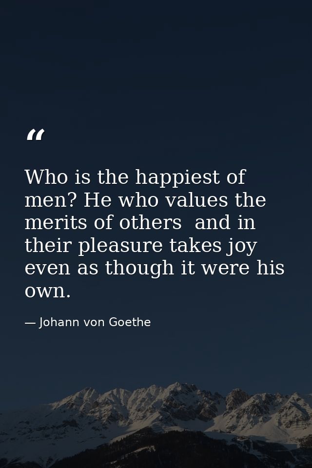 Who is the happiest of men? He who values the merits of others  and in their pleasure takes joy  even as though it were  — Johann von Goethe