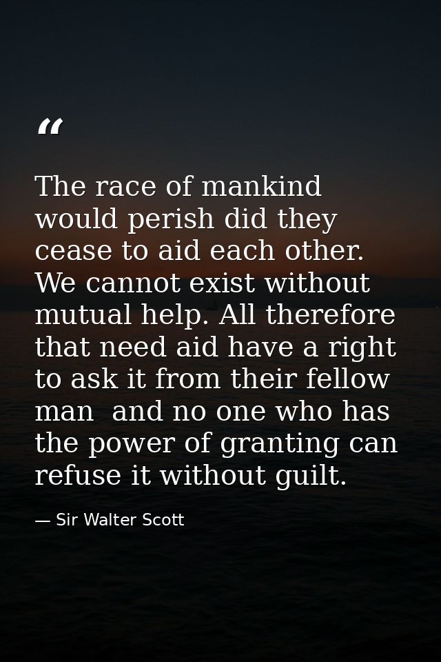 The race of mankind would perish did they cease to aid each other. We cannot exist without mutual help. All therefore th — Sir Walter Scott