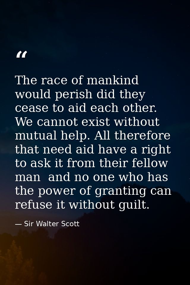 The race of mankind would perish did they cease to aid each other. We cannot exist without mutual help. All therefore th — Sir Walter Scott