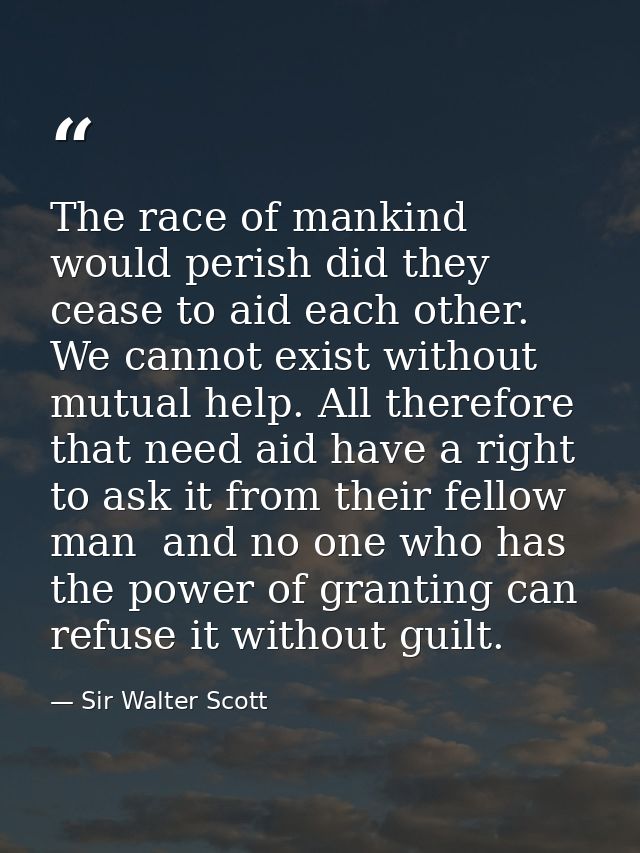 The race of mankind would perish did they cease to aid each other. We cannot exist without mutual help. All therefore th — Sir Walter Scott