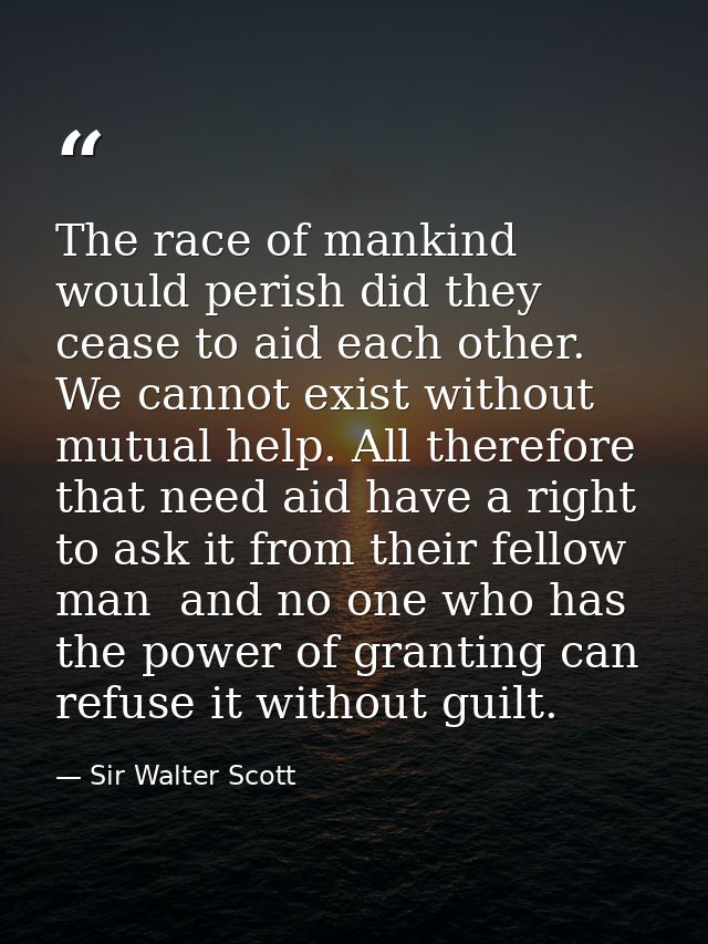 The race of mankind would perish did they cease to aid each other. We cannot exist without mutual help. All therefore th — Sir Walter Scott