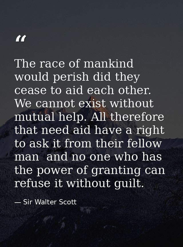 The race of mankind would perish did they cease to aid each other. We cannot exist without mutual help. All therefore th — Sir Walter Scott