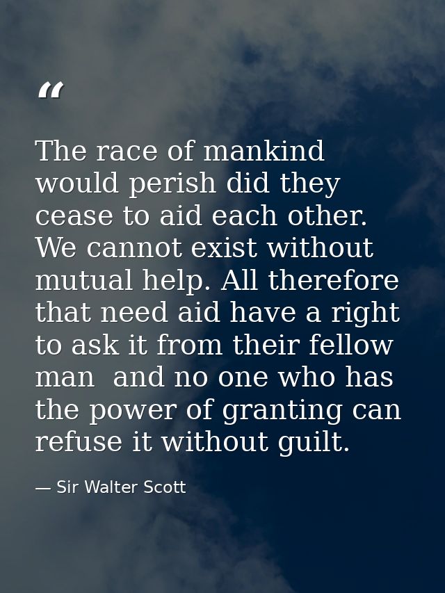 The race of mankind would perish did they cease to aid each other. We cannot exist without mutual help. All therefore th — Sir Walter Scott