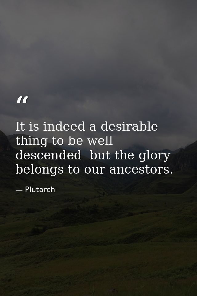 It is indeed a desirable thing to be well descended  but the glory belongs to our ancestors. — Plutarch