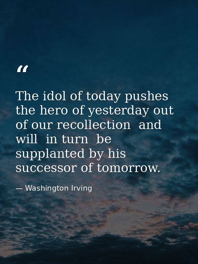 The idol of today pushes the hero of yesterday out of our recollection  and will  in turn  be supplanted by his successo — Washington Irving