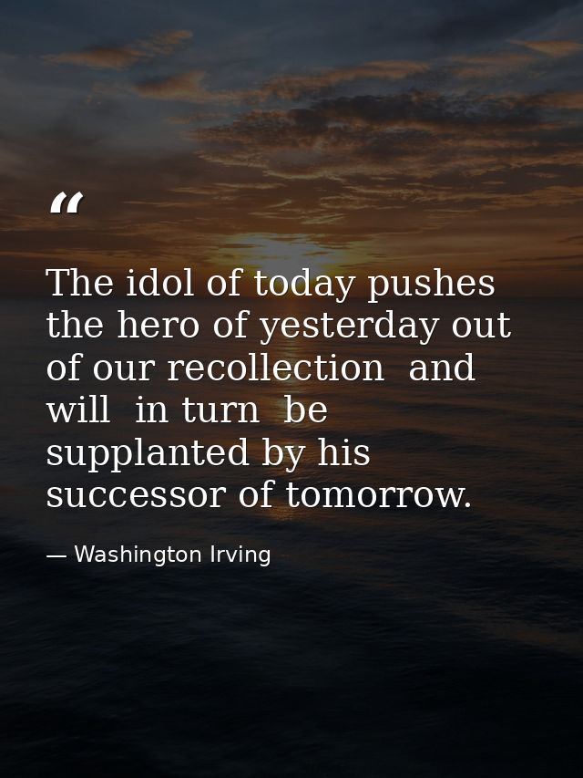 The idol of today pushes the hero of yesterday out of our recollection  and will  in turn  be supplanted by his successo — Washington Irving