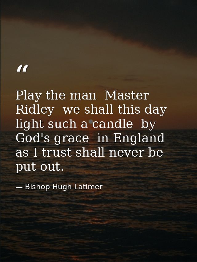 Play the man  Master Ridley  we shall this day light such a candle  by God's grace  in England  as I trust shall never b — Bishop Hugh Latimer